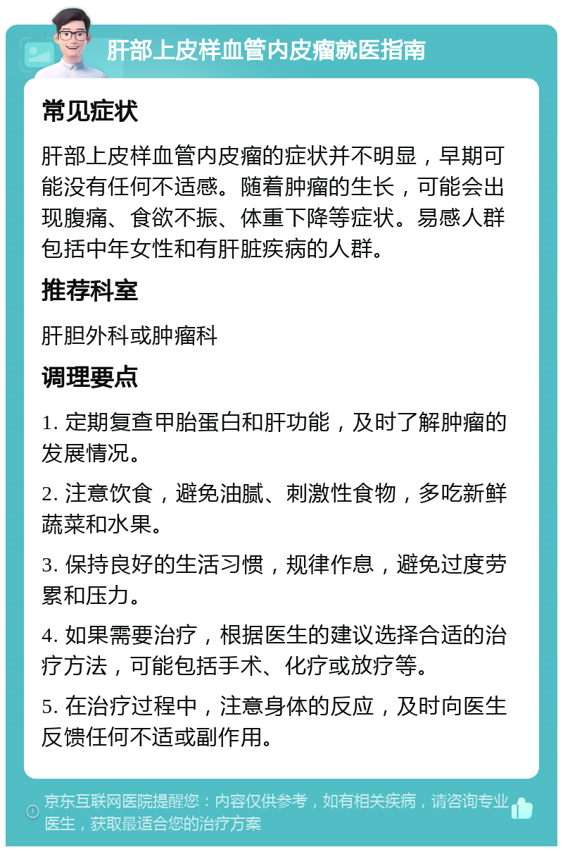 肝部上皮样血管内皮瘤就医指南 常见症状 肝部上皮样血管内皮瘤的症状并不明显，早期可能没有任何不适感。随着肿瘤的生长，可能会出现腹痛、食欲不振、体重下降等症状。易感人群包括中年女性和有肝脏疾病的人群。 推荐科室 肝胆外科或肿瘤科 调理要点 1. 定期复查甲胎蛋白和肝功能，及时了解肿瘤的发展情况。 2. 注意饮食，避免油腻、刺激性食物，多吃新鲜蔬菜和水果。 3. 保持良好的生活习惯，规律作息，避免过度劳累和压力。 4. 如果需要治疗，根据医生的建议选择合适的治疗方法，可能包括手术、化疗或放疗等。 5. 在治疗过程中，注意身体的反应，及时向医生反馈任何不适或副作用。