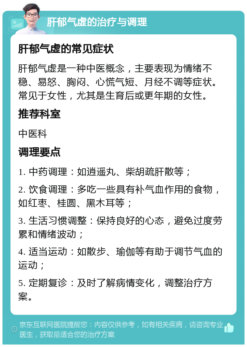 肝郁气虚的治疗与调理 肝郁气虚的常见症状 肝郁气虚是一种中医概念，主要表现为情绪不稳、易怒、胸闷、心慌气短、月经不调等症状。常见于女性，尤其是生育后或更年期的女性。 推荐科室 中医科 调理要点 1. 中药调理：如逍遥丸、柴胡疏肝散等； 2. 饮食调理：多吃一些具有补气血作用的食物，如红枣、桂圆、黑木耳等； 3. 生活习惯调整：保持良好的心态，避免过度劳累和情绪波动； 4. 适当运动：如散步、瑜伽等有助于调节气血的运动； 5. 定期复诊：及时了解病情变化，调整治疗方案。