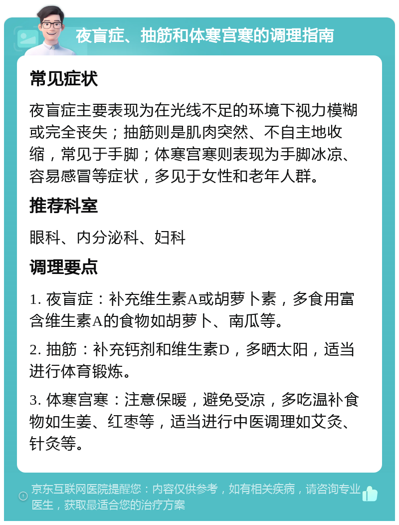 夜盲症、抽筋和体寒宫寒的调理指南 常见症状 夜盲症主要表现为在光线不足的环境下视力模糊或完全丧失；抽筋则是肌肉突然、不自主地收缩，常见于手脚；体寒宫寒则表现为手脚冰凉、容易感冒等症状，多见于女性和老年人群。 推荐科室 眼科、内分泌科、妇科 调理要点 1. 夜盲症：补充维生素A或胡萝卜素，多食用富含维生素A的食物如胡萝卜、南瓜等。 2. 抽筋：补充钙剂和维生素D，多晒太阳，适当进行体育锻炼。 3. 体寒宫寒：注意保暖，避免受凉，多吃温补食物如生姜、红枣等，适当进行中医调理如艾灸、针灸等。