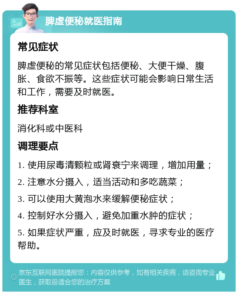 脾虚便秘就医指南 常见症状 脾虚便秘的常见症状包括便秘、大便干燥、腹胀、食欲不振等。这些症状可能会影响日常生活和工作，需要及时就医。 推荐科室 消化科或中医科 调理要点 1. 使用尿毒清颗粒或肾衰宁来调理，增加用量； 2. 注意水分摄入，适当活动和多吃蔬菜； 3. 可以使用大黄泡水来缓解便秘症状； 4. 控制好水分摄入，避免加重水肿的症状； 5. 如果症状严重，应及时就医，寻求专业的医疗帮助。