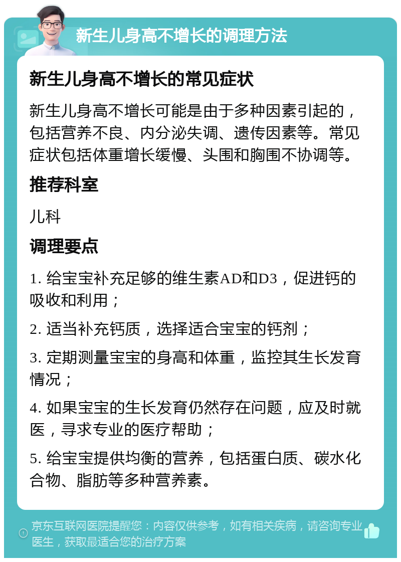 新生儿身高不增长的调理方法 新生儿身高不增长的常见症状 新生儿身高不增长可能是由于多种因素引起的，包括营养不良、内分泌失调、遗传因素等。常见症状包括体重增长缓慢、头围和胸围不协调等。 推荐科室 儿科 调理要点 1. 给宝宝补充足够的维生素AD和D3，促进钙的吸收和利用； 2. 适当补充钙质，选择适合宝宝的钙剂； 3. 定期测量宝宝的身高和体重，监控其生长发育情况； 4. 如果宝宝的生长发育仍然存在问题，应及时就医，寻求专业的医疗帮助； 5. 给宝宝提供均衡的营养，包括蛋白质、碳水化合物、脂肪等多种营养素。