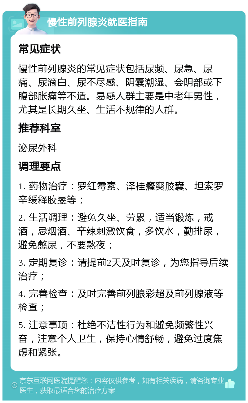 慢性前列腺炎就医指南 常见症状 慢性前列腺炎的常见症状包括尿频、尿急、尿痛、尿滴白、尿不尽感、阴囊潮湿、会阴部或下腹部胀痛等不适。易感人群主要是中老年男性，尤其是长期久坐、生活不规律的人群。 推荐科室 泌尿外科 调理要点 1. 药物治疗：罗红霉素、泽桂癃爽胶囊、坦索罗辛缓释胶囊等； 2. 生活调理：避免久坐、劳累，适当锻炼，戒酒，忌烟酒、辛辣刺激饮食，多饮水，勤排尿，避免憋尿，不要熬夜； 3. 定期复诊：请提前2天及时复诊，为您指导后续治疗； 4. 完善检查：及时完善前列腺彩超及前列腺液等检查； 5. 注意事项：杜绝不洁性行为和避免频繁性兴奋，注意个人卫生，保持心情舒畅，避免过度焦虑和紧张。