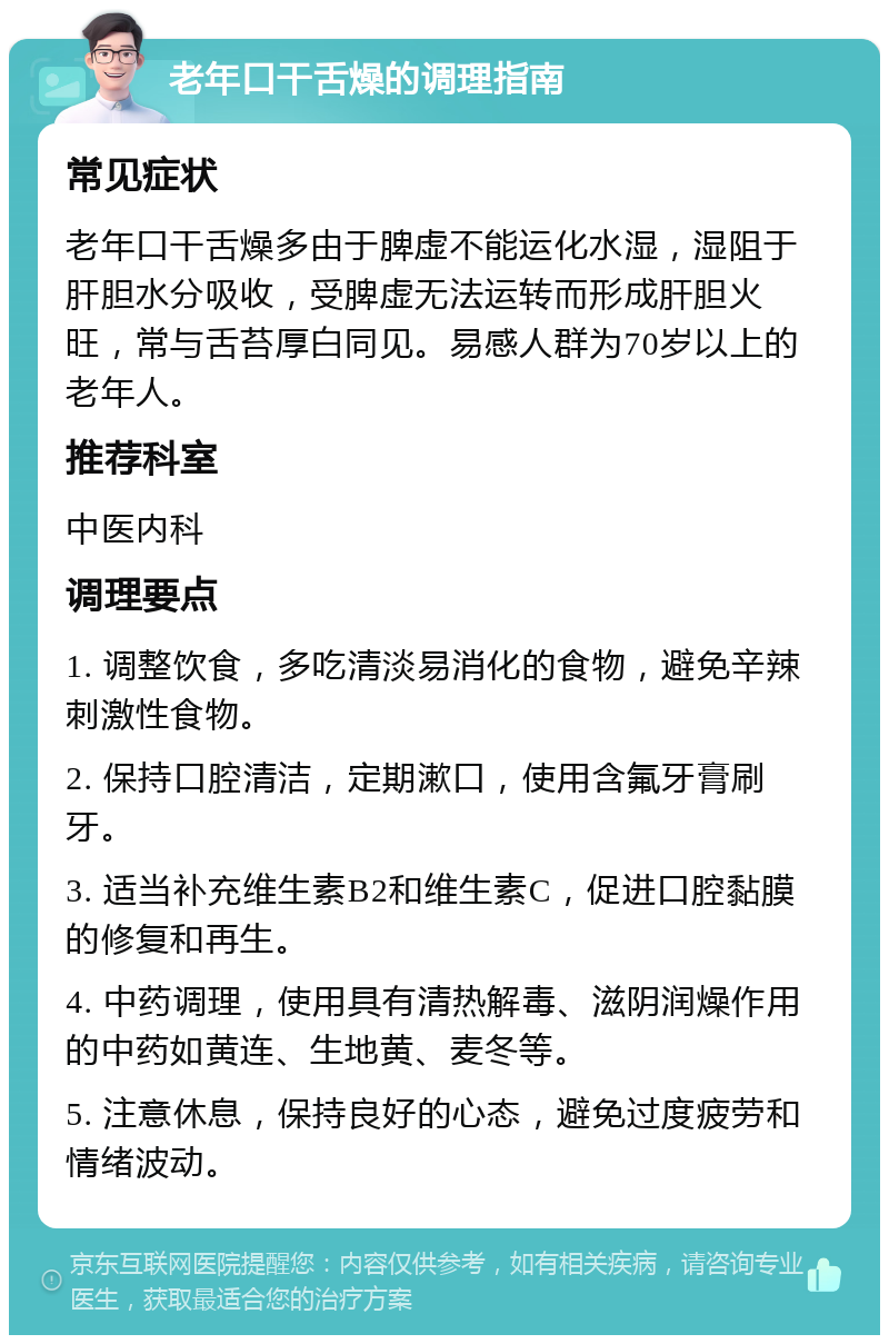 老年口干舌燥的调理指南 常见症状 老年口干舌燥多由于脾虚不能运化水湿，湿阻于肝胆水分吸收，受脾虚无法运转而形成肝胆火旺，常与舌苔厚白同见。易感人群为70岁以上的老年人。 推荐科室 中医内科 调理要点 1. 调整饮食，多吃清淡易消化的食物，避免辛辣刺激性食物。 2. 保持口腔清洁，定期漱口，使用含氟牙膏刷牙。 3. 适当补充维生素B2和维生素C，促进口腔黏膜的修复和再生。 4. 中药调理，使用具有清热解毒、滋阴润燥作用的中药如黄连、生地黄、麦冬等。 5. 注意休息，保持良好的心态，避免过度疲劳和情绪波动。