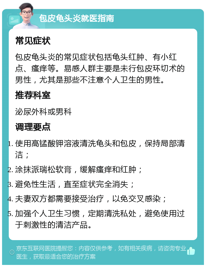 包皮龟头炎就医指南 常见症状 包皮龟头炎的常见症状包括龟头红肿、有小红点、瘙痒等。易感人群主要是未行包皮环切术的男性，尤其是那些不注意个人卫生的男性。 推荐科室 泌尿外科或男科 调理要点 使用高锰酸钾溶液清洗龟头和包皮，保持局部清洁； 涂抹派瑞松软膏，缓解瘙痒和红肿； 避免性生活，直至症状完全消失； 夫妻双方都需要接受治疗，以免交叉感染； 加强个人卫生习惯，定期清洗私处，避免使用过于刺激性的清洁产品。