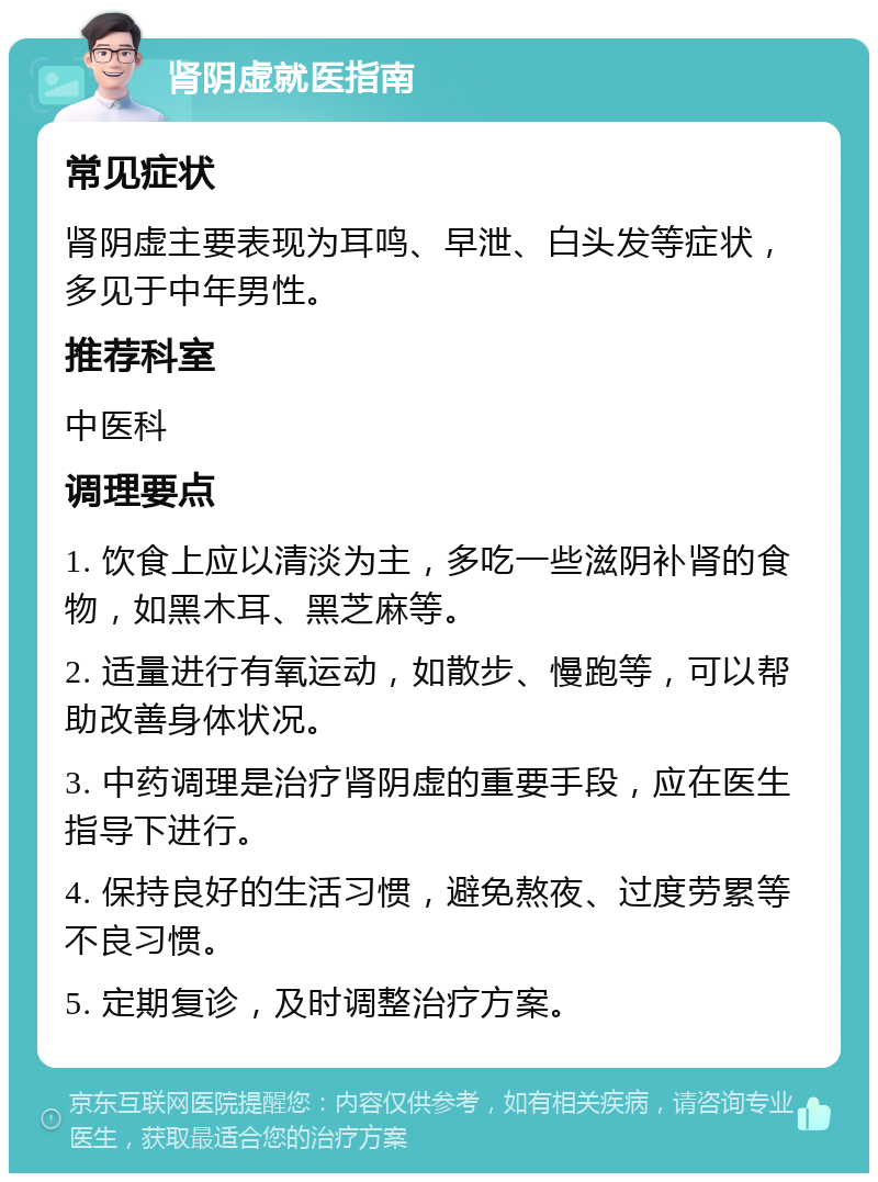 肾阴虚就医指南 常见症状 肾阴虚主要表现为耳鸣、早泄、白头发等症状，多见于中年男性。 推荐科室 中医科 调理要点 1. 饮食上应以清淡为主，多吃一些滋阴补肾的食物，如黑木耳、黑芝麻等。 2. 适量进行有氧运动，如散步、慢跑等，可以帮助改善身体状况。 3. 中药调理是治疗肾阴虚的重要手段，应在医生指导下进行。 4. 保持良好的生活习惯，避免熬夜、过度劳累等不良习惯。 5. 定期复诊，及时调整治疗方案。