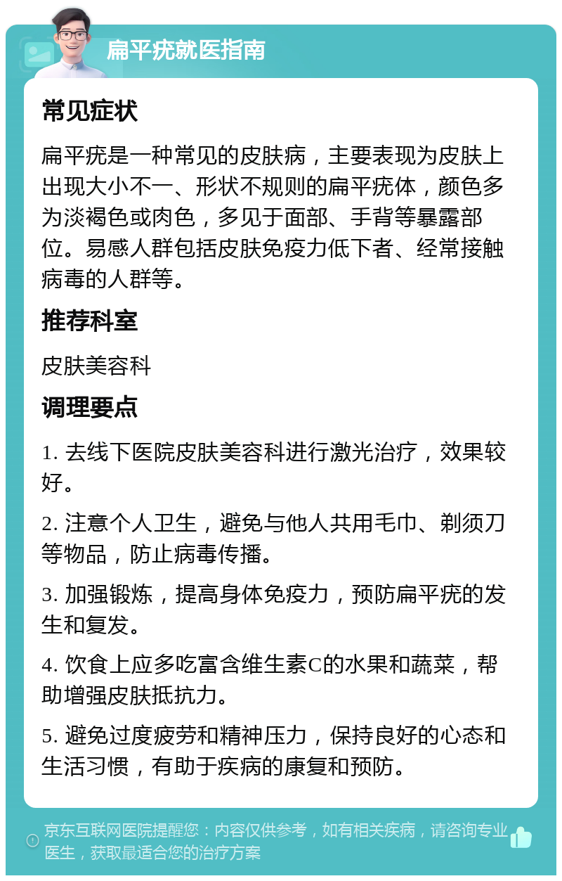 扁平疣就医指南 常见症状 扁平疣是一种常见的皮肤病，主要表现为皮肤上出现大小不一、形状不规则的扁平疣体，颜色多为淡褐色或肉色，多见于面部、手背等暴露部位。易感人群包括皮肤免疫力低下者、经常接触病毒的人群等。 推荐科室 皮肤美容科 调理要点 1. 去线下医院皮肤美容科进行激光治疗，效果较好。 2. 注意个人卫生，避免与他人共用毛巾、剃须刀等物品，防止病毒传播。 3. 加强锻炼，提高身体免疫力，预防扁平疣的发生和复发。 4. 饮食上应多吃富含维生素C的水果和蔬菜，帮助增强皮肤抵抗力。 5. 避免过度疲劳和精神压力，保持良好的心态和生活习惯，有助于疾病的康复和预防。