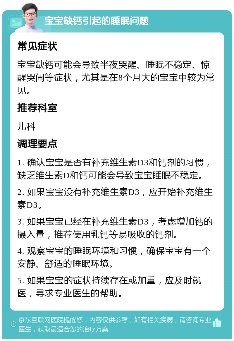 宝宝缺钙引起的睡眠问题 常见症状 宝宝缺钙可能会导致半夜哭醒、睡眠不稳定、惊醒哭闹等症状，尤其是在8个月大的宝宝中较为常见。 推荐科室 儿科 调理要点 1. 确认宝宝是否有补充维生素D3和钙剂的习惯，缺乏维生素D和钙可能会导致宝宝睡眠不稳定。 2. 如果宝宝没有补充维生素D3，应开始补充维生素D3。 3. 如果宝宝已经在补充维生素D3，考虑增加钙的摄入量，推荐使用乳钙等易吸收的钙剂。 4. 观察宝宝的睡眠环境和习惯，确保宝宝有一个安静、舒适的睡眠环境。 5. 如果宝宝的症状持续存在或加重，应及时就医，寻求专业医生的帮助。