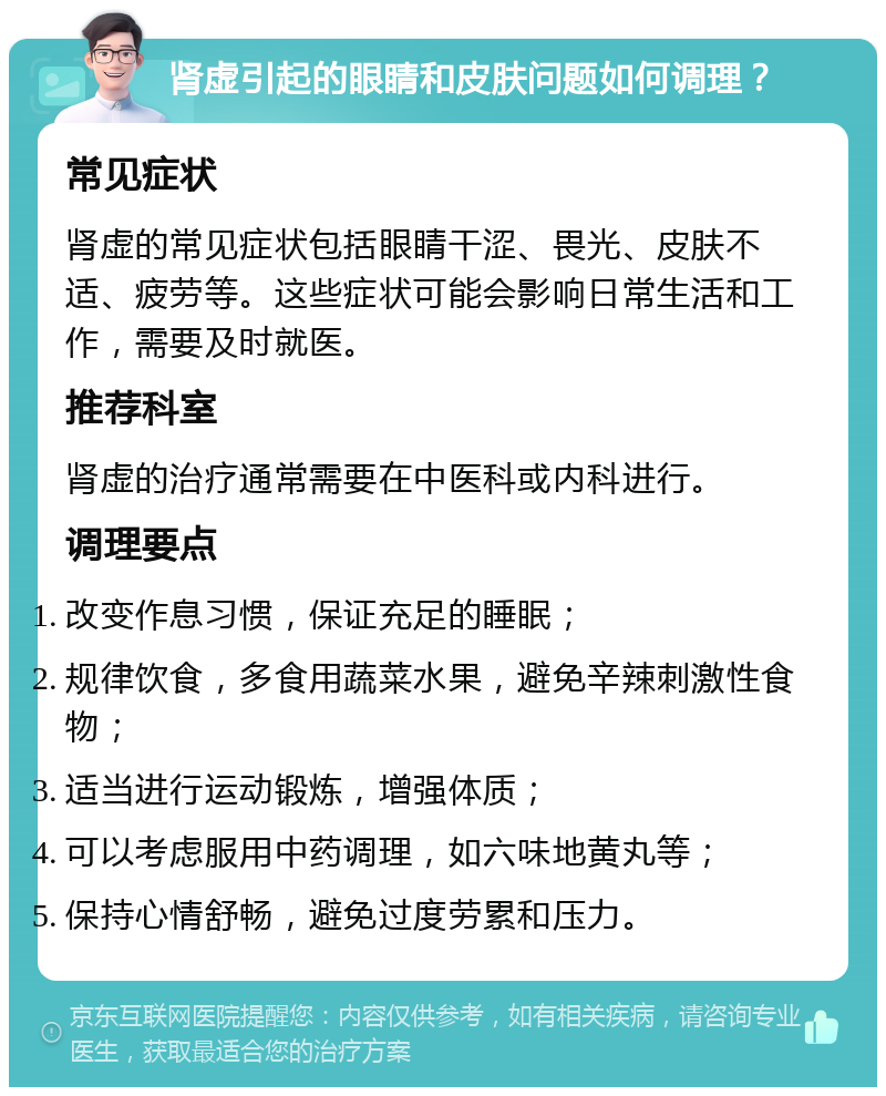 肾虚引起的眼睛和皮肤问题如何调理？ 常见症状 肾虚的常见症状包括眼睛干涩、畏光、皮肤不适、疲劳等。这些症状可能会影响日常生活和工作，需要及时就医。 推荐科室 肾虚的治疗通常需要在中医科或内科进行。 调理要点 改变作息习惯，保证充足的睡眠； 规律饮食，多食用蔬菜水果，避免辛辣刺激性食物； 适当进行运动锻炼，增强体质； 可以考虑服用中药调理，如六味地黄丸等； 保持心情舒畅，避免过度劳累和压力。