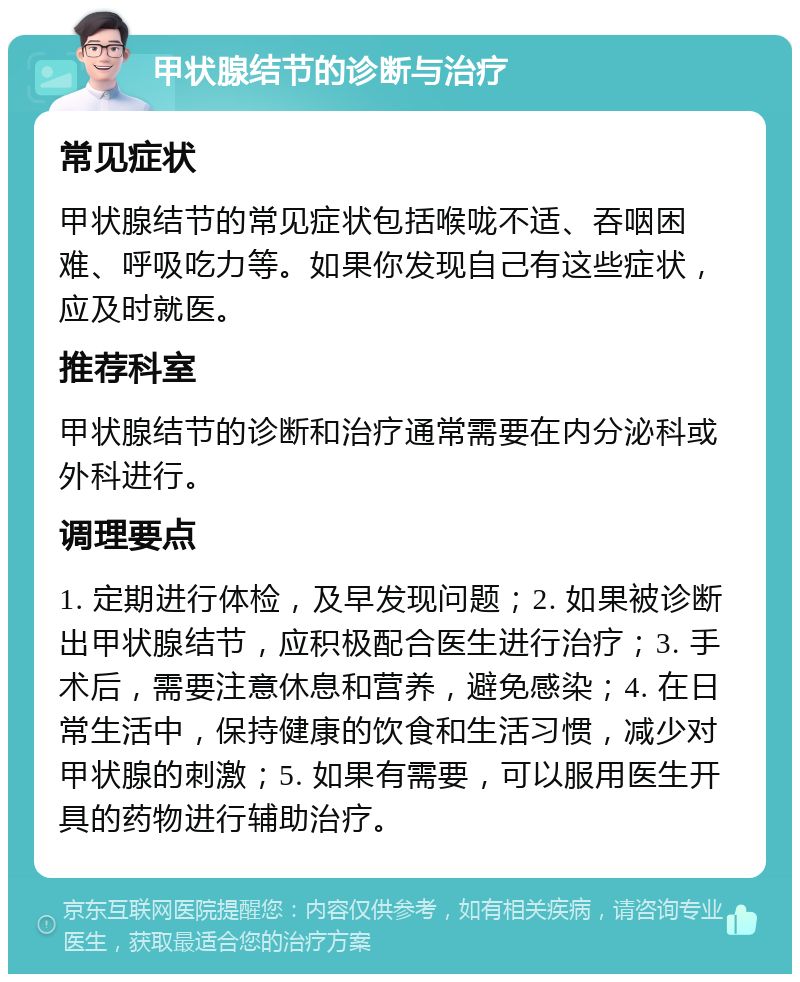 甲状腺结节的诊断与治疗 常见症状 甲状腺结节的常见症状包括喉咙不适、吞咽困难、呼吸吃力等。如果你发现自己有这些症状，应及时就医。 推荐科室 甲状腺结节的诊断和治疗通常需要在内分泌科或外科进行。 调理要点 1. 定期进行体检，及早发现问题；2. 如果被诊断出甲状腺结节，应积极配合医生进行治疗；3. 手术后，需要注意休息和营养，避免感染；4. 在日常生活中，保持健康的饮食和生活习惯，减少对甲状腺的刺激；5. 如果有需要，可以服用医生开具的药物进行辅助治疗。