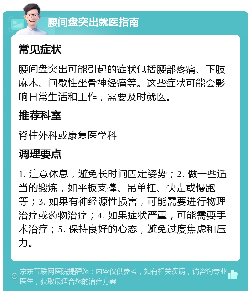 腰间盘突出就医指南 常见症状 腰间盘突出可能引起的症状包括腰部疼痛、下肢麻木、间歇性坐骨神经痛等。这些症状可能会影响日常生活和工作，需要及时就医。 推荐科室 脊柱外科或康复医学科 调理要点 1. 注意休息，避免长时间固定姿势；2. 做一些适当的锻炼，如平板支撑、吊单杠、快走或慢跑等；3. 如果有神经源性损害，可能需要进行物理治疗或药物治疗；4. 如果症状严重，可能需要手术治疗；5. 保持良好的心态，避免过度焦虑和压力。