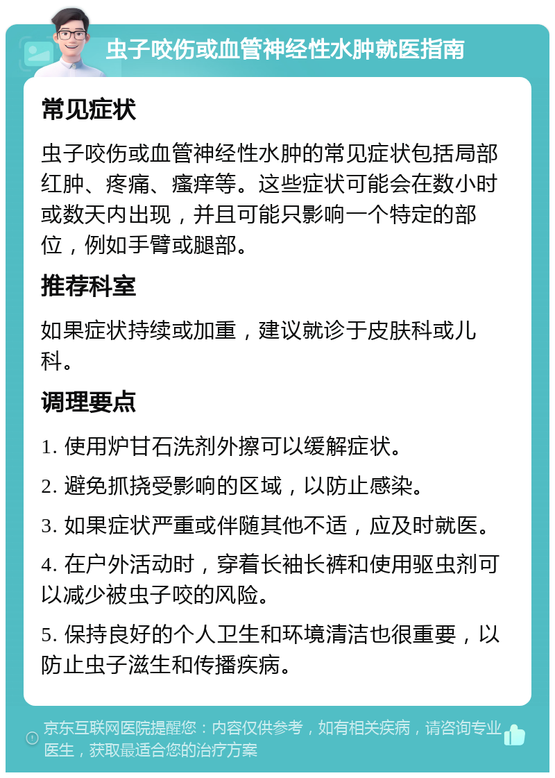 虫子咬伤或血管神经性水肿就医指南 常见症状 虫子咬伤或血管神经性水肿的常见症状包括局部红肿、疼痛、瘙痒等。这些症状可能会在数小时或数天内出现，并且可能只影响一个特定的部位，例如手臂或腿部。 推荐科室 如果症状持续或加重，建议就诊于皮肤科或儿科。 调理要点 1. 使用炉甘石洗剂外擦可以缓解症状。 2. 避免抓挠受影响的区域，以防止感染。 3. 如果症状严重或伴随其他不适，应及时就医。 4. 在户外活动时，穿着长袖长裤和使用驱虫剂可以减少被虫子咬的风险。 5. 保持良好的个人卫生和环境清洁也很重要，以防止虫子滋生和传播疾病。