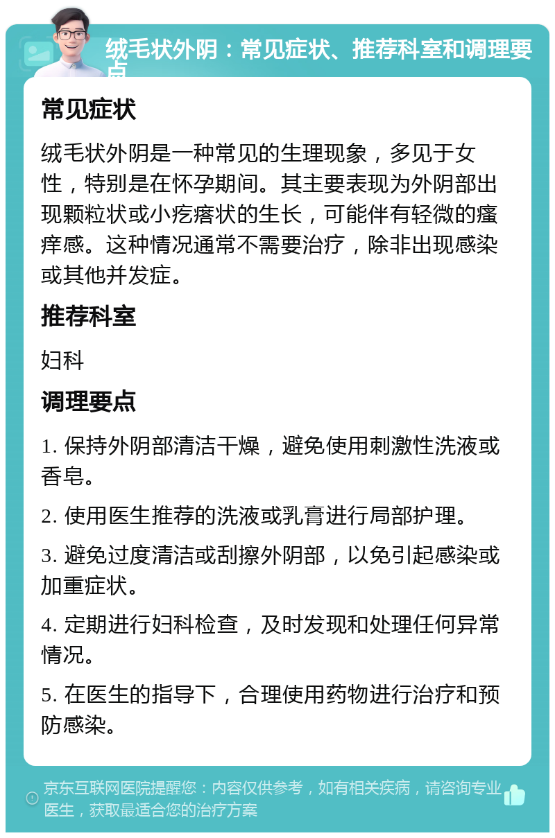 绒毛状外阴：常见症状、推荐科室和调理要点 常见症状 绒毛状外阴是一种常见的生理现象，多见于女性，特别是在怀孕期间。其主要表现为外阴部出现颗粒状或小疙瘩状的生长，可能伴有轻微的瘙痒感。这种情况通常不需要治疗，除非出现感染或其他并发症。 推荐科室 妇科 调理要点 1. 保持外阴部清洁干燥，避免使用刺激性洗液或香皂。 2. 使用医生推荐的洗液或乳膏进行局部护理。 3. 避免过度清洁或刮擦外阴部，以免引起感染或加重症状。 4. 定期进行妇科检查，及时发现和处理任何异常情况。 5. 在医生的指导下，合理使用药物进行治疗和预防感染。