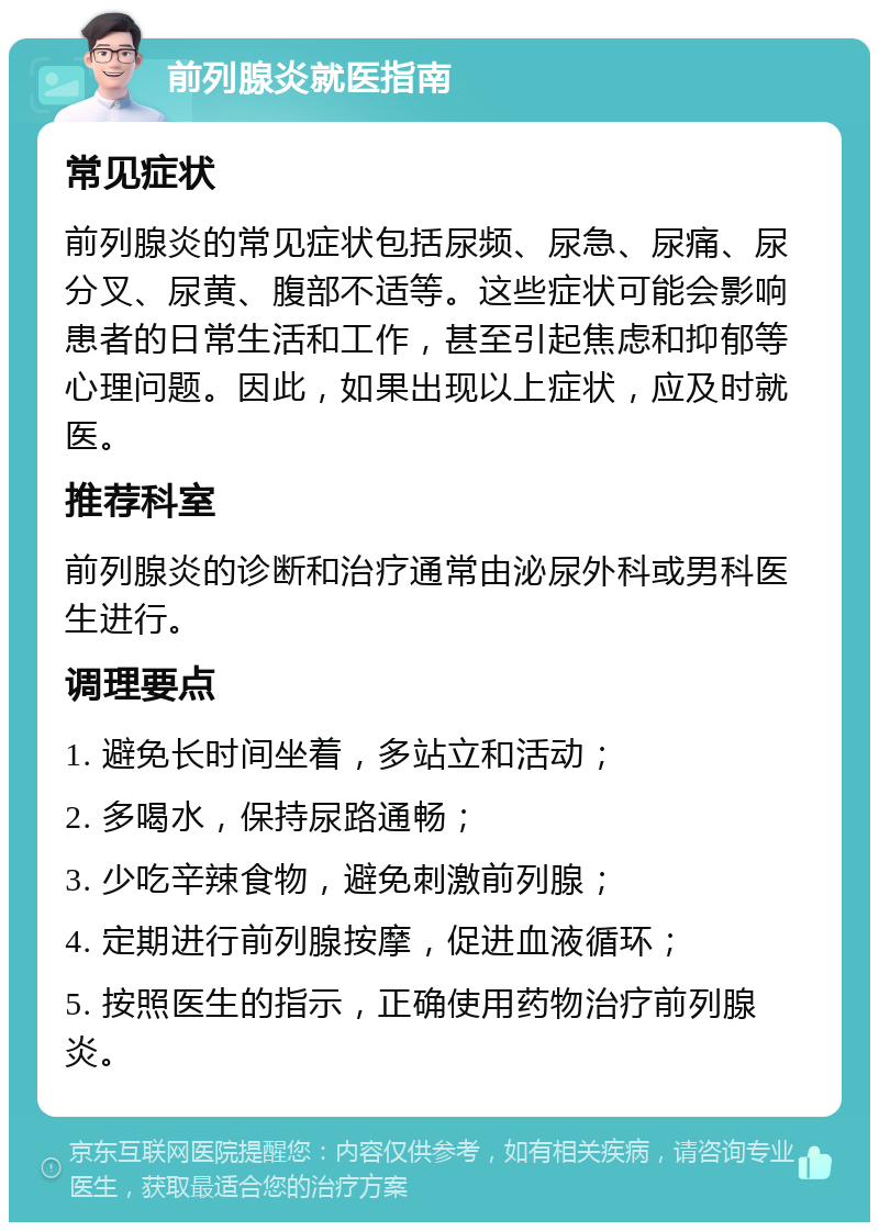 前列腺炎就医指南 常见症状 前列腺炎的常见症状包括尿频、尿急、尿痛、尿分叉、尿黄、腹部不适等。这些症状可能会影响患者的日常生活和工作，甚至引起焦虑和抑郁等心理问题。因此，如果出现以上症状，应及时就医。 推荐科室 前列腺炎的诊断和治疗通常由泌尿外科或男科医生进行。 调理要点 1. 避免长时间坐着，多站立和活动； 2. 多喝水，保持尿路通畅； 3. 少吃辛辣食物，避免刺激前列腺； 4. 定期进行前列腺按摩，促进血液循环； 5. 按照医生的指示，正确使用药物治疗前列腺炎。