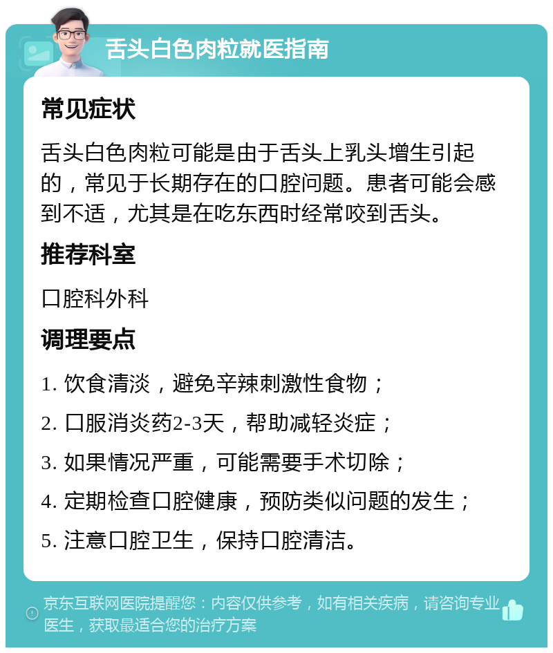 舌头白色肉粒就医指南 常见症状 舌头白色肉粒可能是由于舌头上乳头增生引起的，常见于长期存在的口腔问题。患者可能会感到不适，尤其是在吃东西时经常咬到舌头。 推荐科室 口腔科外科 调理要点 1. 饮食清淡，避免辛辣刺激性食物； 2. 口服消炎药2-3天，帮助减轻炎症； 3. 如果情况严重，可能需要手术切除； 4. 定期检查口腔健康，预防类似问题的发生； 5. 注意口腔卫生，保持口腔清洁。