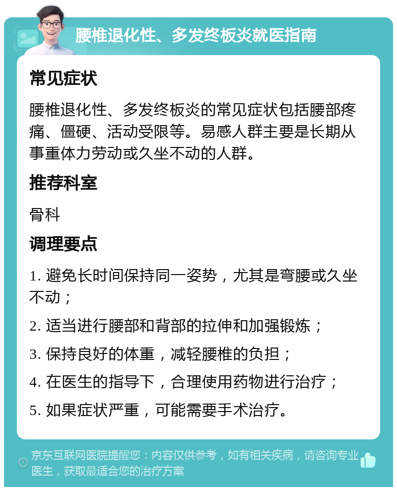 腰椎退化性、多发终板炎就医指南 常见症状 腰椎退化性、多发终板炎的常见症状包括腰部疼痛、僵硬、活动受限等。易感人群主要是长期从事重体力劳动或久坐不动的人群。 推荐科室 骨科 调理要点 1. 避免长时间保持同一姿势，尤其是弯腰或久坐不动； 2. 适当进行腰部和背部的拉伸和加强锻炼； 3. 保持良好的体重，减轻腰椎的负担； 4. 在医生的指导下，合理使用药物进行治疗； 5. 如果症状严重，可能需要手术治疗。