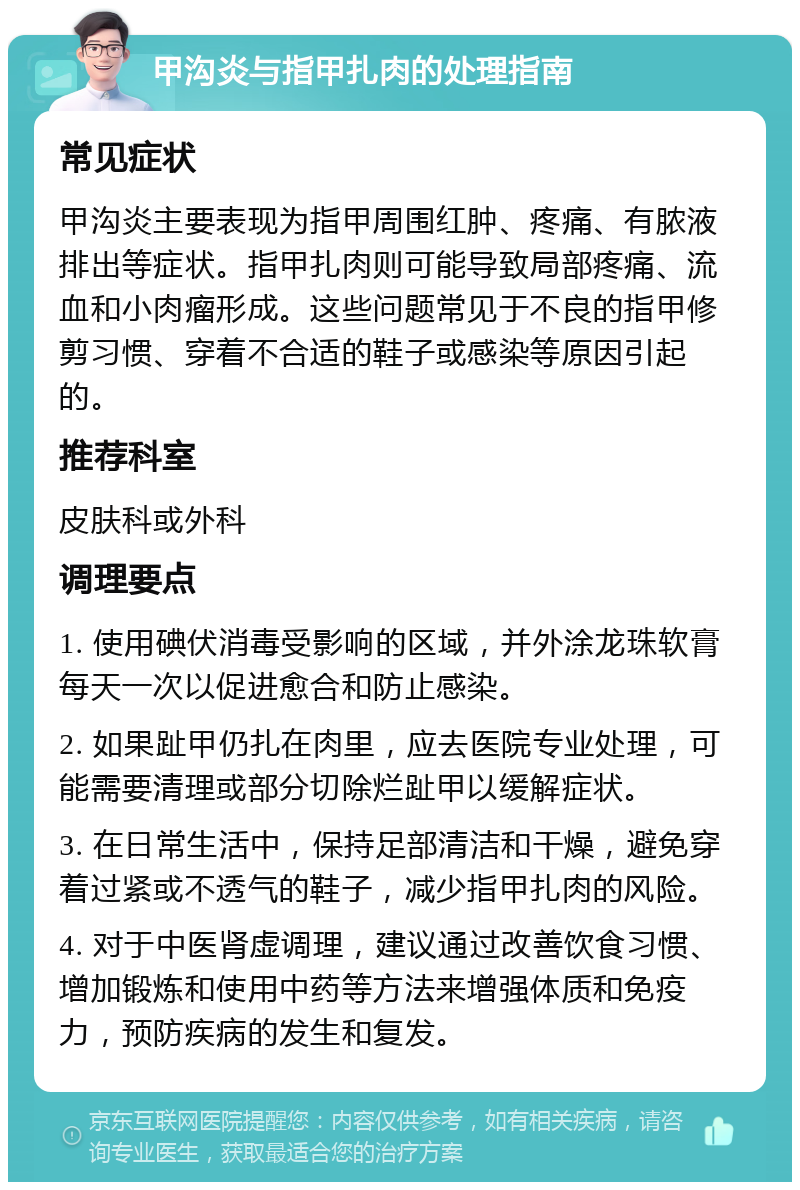 甲沟炎与指甲扎肉的处理指南 常见症状 甲沟炎主要表现为指甲周围红肿、疼痛、有脓液排出等症状。指甲扎肉则可能导致局部疼痛、流血和小肉瘤形成。这些问题常见于不良的指甲修剪习惯、穿着不合适的鞋子或感染等原因引起的。 推荐科室 皮肤科或外科 调理要点 1. 使用碘伏消毒受影响的区域，并外涂龙珠软膏每天一次以促进愈合和防止感染。 2. 如果趾甲仍扎在肉里，应去医院专业处理，可能需要清理或部分切除烂趾甲以缓解症状。 3. 在日常生活中，保持足部清洁和干燥，避免穿着过紧或不透气的鞋子，减少指甲扎肉的风险。 4. 对于中医肾虚调理，建议通过改善饮食习惯、增加锻炼和使用中药等方法来增强体质和免疫力，预防疾病的发生和复发。