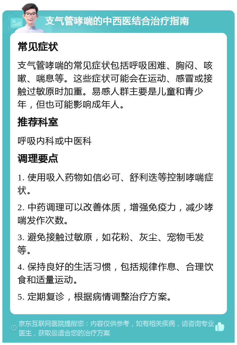 支气管哮喘的中西医结合治疗指南 常见症状 支气管哮喘的常见症状包括呼吸困难、胸闷、咳嗽、喘息等。这些症状可能会在运动、感冒或接触过敏原时加重。易感人群主要是儿童和青少年，但也可能影响成年人。 推荐科室 呼吸内科或中医科 调理要点 1. 使用吸入药物如信必可、舒利迭等控制哮喘症状。 2. 中药调理可以改善体质，增强免疫力，减少哮喘发作次数。 3. 避免接触过敏原，如花粉、灰尘、宠物毛发等。 4. 保持良好的生活习惯，包括规律作息、合理饮食和适量运动。 5. 定期复诊，根据病情调整治疗方案。