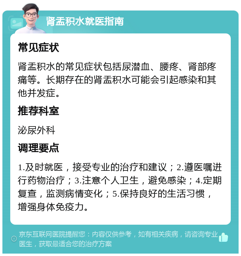 肾盂积水就医指南 常见症状 肾盂积水的常见症状包括尿潜血、腰疼、肾部疼痛等。长期存在的肾盂积水可能会引起感染和其他并发症。 推荐科室 泌尿外科 调理要点 1.及时就医，接受专业的治疗和建议；2.遵医嘱进行药物治疗；3.注意个人卫生，避免感染；4.定期复查，监测病情变化；5.保持良好的生活习惯，增强身体免疫力。