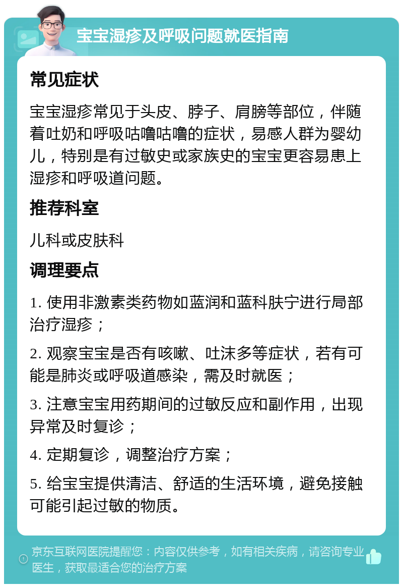 宝宝湿疹及呼吸问题就医指南 常见症状 宝宝湿疹常见于头皮、脖子、肩膀等部位，伴随着吐奶和呼吸咕噜咕噜的症状，易感人群为婴幼儿，特别是有过敏史或家族史的宝宝更容易患上湿疹和呼吸道问题。 推荐科室 儿科或皮肤科 调理要点 1. 使用非激素类药物如蓝润和蓝科肤宁进行局部治疗湿疹； 2. 观察宝宝是否有咳嗽、吐沫多等症状，若有可能是肺炎或呼吸道感染，需及时就医； 3. 注意宝宝用药期间的过敏反应和副作用，出现异常及时复诊； 4. 定期复诊，调整治疗方案； 5. 给宝宝提供清洁、舒适的生活环境，避免接触可能引起过敏的物质。