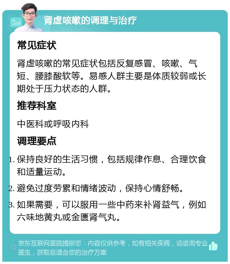 肾虚咳嗽的调理与治疗 常见症状 肾虚咳嗽的常见症状包括反复感冒、咳嗽、气短、腰膝酸软等。易感人群主要是体质较弱或长期处于压力状态的人群。 推荐科室 中医科或呼吸内科 调理要点 保持良好的生活习惯，包括规律作息、合理饮食和适量运动。 避免过度劳累和情绪波动，保持心情舒畅。 如果需要，可以服用一些中药来补肾益气，例如六味地黄丸或金匮肾气丸。