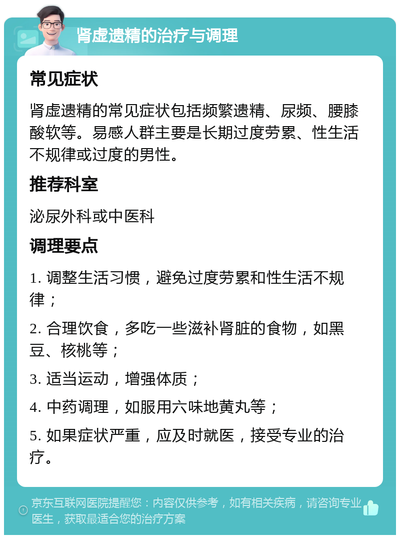 肾虚遗精的治疗与调理 常见症状 肾虚遗精的常见症状包括频繁遗精、尿频、腰膝酸软等。易感人群主要是长期过度劳累、性生活不规律或过度的男性。 推荐科室 泌尿外科或中医科 调理要点 1. 调整生活习惯，避免过度劳累和性生活不规律； 2. 合理饮食，多吃一些滋补肾脏的食物，如黑豆、核桃等； 3. 适当运动，增强体质； 4. 中药调理，如服用六味地黄丸等； 5. 如果症状严重，应及时就医，接受专业的治疗。