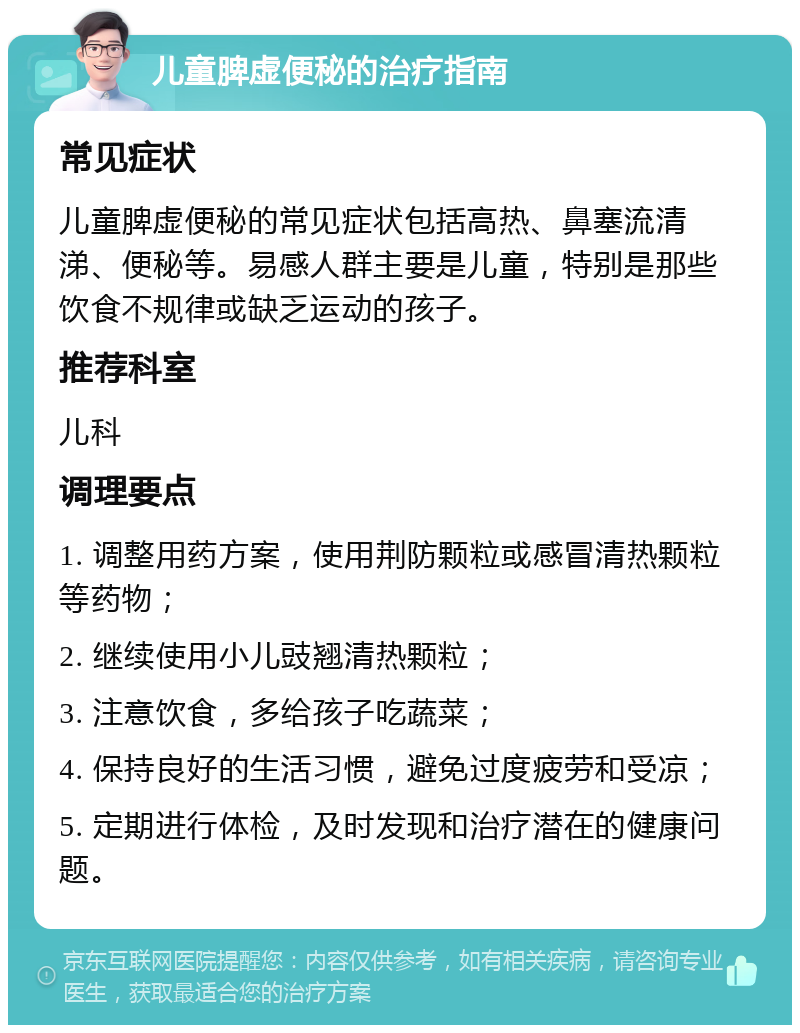 儿童脾虚便秘的治疗指南 常见症状 儿童脾虚便秘的常见症状包括高热、鼻塞流清涕、便秘等。易感人群主要是儿童，特别是那些饮食不规律或缺乏运动的孩子。 推荐科室 儿科 调理要点 1. 调整用药方案，使用荆防颗粒或感冒清热颗粒等药物； 2. 继续使用小儿豉翘清热颗粒； 3. 注意饮食，多给孩子吃蔬菜； 4. 保持良好的生活习惯，避免过度疲劳和受凉； 5. 定期进行体检，及时发现和治疗潜在的健康问题。