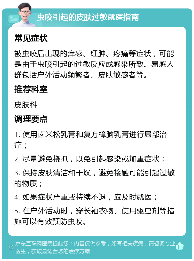 虫咬引起的皮肤过敏就医指南 常见症状 被虫咬后出现的痒感、红肿、疼痛等症状，可能是由于虫咬引起的过敏反应或感染所致。易感人群包括户外活动频繁者、皮肤敏感者等。 推荐科室 皮肤科 调理要点 1. 使用卤米松乳膏和复方樟脑乳膏进行局部治疗； 2. 尽量避免挠抓，以免引起感染或加重症状； 3. 保持皮肤清洁和干燥，避免接触可能引起过敏的物质； 4. 如果症状严重或持续不退，应及时就医； 5. 在户外活动时，穿长袖衣物、使用驱虫剂等措施可以有效预防虫咬。