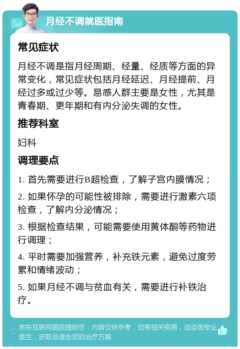 月经不调就医指南 常见症状 月经不调是指月经周期、经量、经质等方面的异常变化，常见症状包括月经延迟、月经提前、月经过多或过少等。易感人群主要是女性，尤其是青春期、更年期和有内分泌失调的女性。 推荐科室 妇科 调理要点 1. 首先需要进行B超检查，了解子宫内膜情况； 2. 如果怀孕的可能性被排除，需要进行激素六项检查，了解内分泌情况； 3. 根据检查结果，可能需要使用黄体酮等药物进行调理； 4. 平时需要加强营养，补充铁元素，避免过度劳累和情绪波动； 5. 如果月经不调与贫血有关，需要进行补铁治疗。