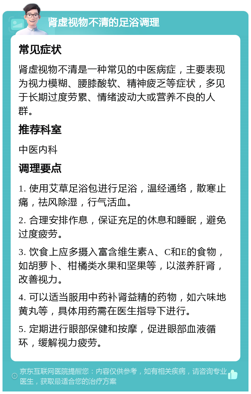 肾虚视物不清的足浴调理 常见症状 肾虚视物不清是一种常见的中医病症，主要表现为视力模糊、腰膝酸软、精神疲乏等症状，多见于长期过度劳累、情绪波动大或营养不良的人群。 推荐科室 中医内科 调理要点 1. 使用艾草足浴包进行足浴，温经通络，散寒止痛，祛风除湿，行气活血。 2. 合理安排作息，保证充足的休息和睡眠，避免过度疲劳。 3. 饮食上应多摄入富含维生素A、C和E的食物，如胡萝卜、柑橘类水果和坚果等，以滋养肝肾，改善视力。 4. 可以适当服用中药补肾益精的药物，如六味地黄丸等，具体用药需在医生指导下进行。 5. 定期进行眼部保健和按摩，促进眼部血液循环，缓解视力疲劳。