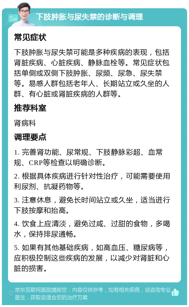 下肢肿胀与尿失禁的诊断与调理 常见症状 下肢肿胀与尿失禁可能是多种疾病的表现，包括肾脏疾病、心脏疾病、静脉血栓等。常见症状包括单侧或双侧下肢肿胀、尿频、尿急、尿失禁等。易感人群包括老年人、长期站立或久坐的人群、有心脏或肾脏疾病的人群等。 推荐科室 肾病科 调理要点 1. 完善肾功能、尿常规、下肢静脉彩超、血常规、CRP等检查以明确诊断。 2. 根据具体疾病进行针对性治疗，可能需要使用利尿剂、抗凝药物等。 3. 注意休息，避免长时间站立或久坐，适当进行下肢按摩和抬高。 4. 饮食上应清淡，避免过咸、过甜的食物，多喝水，保持排尿通畅。 5. 如果有其他基础疾病，如高血压、糖尿病等，应积极控制这些疾病的发展，以减少对肾脏和心脏的损害。