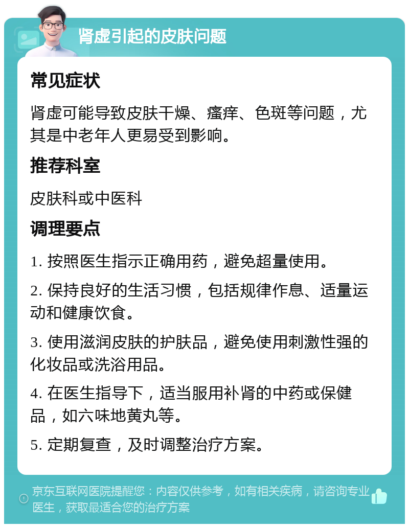 肾虚引起的皮肤问题 常见症状 肾虚可能导致皮肤干燥、瘙痒、色斑等问题，尤其是中老年人更易受到影响。 推荐科室 皮肤科或中医科 调理要点 1. 按照医生指示正确用药，避免超量使用。 2. 保持良好的生活习惯，包括规律作息、适量运动和健康饮食。 3. 使用滋润皮肤的护肤品，避免使用刺激性强的化妆品或洗浴用品。 4. 在医生指导下，适当服用补肾的中药或保健品，如六味地黄丸等。 5. 定期复查，及时调整治疗方案。