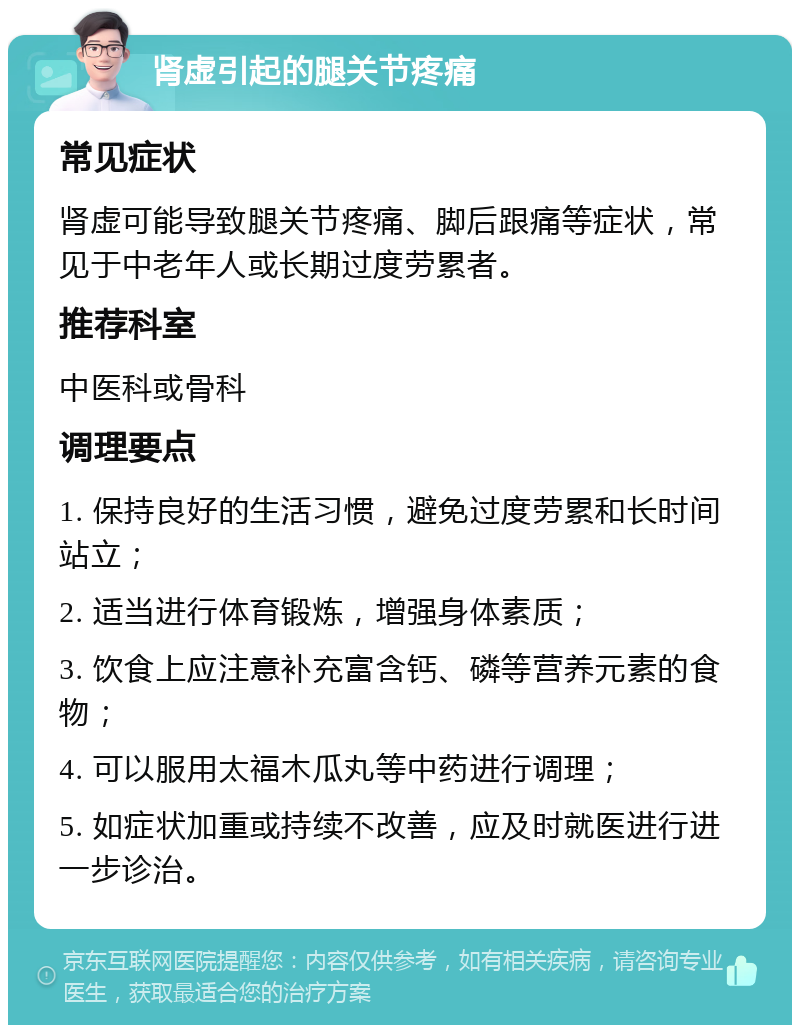 肾虚引起的腿关节疼痛 常见症状 肾虚可能导致腿关节疼痛、脚后跟痛等症状，常见于中老年人或长期过度劳累者。 推荐科室 中医科或骨科 调理要点 1. 保持良好的生活习惯，避免过度劳累和长时间站立； 2. 适当进行体育锻炼，增强身体素质； 3. 饮食上应注意补充富含钙、磷等营养元素的食物； 4. 可以服用太福木瓜丸等中药进行调理； 5. 如症状加重或持续不改善，应及时就医进行进一步诊治。