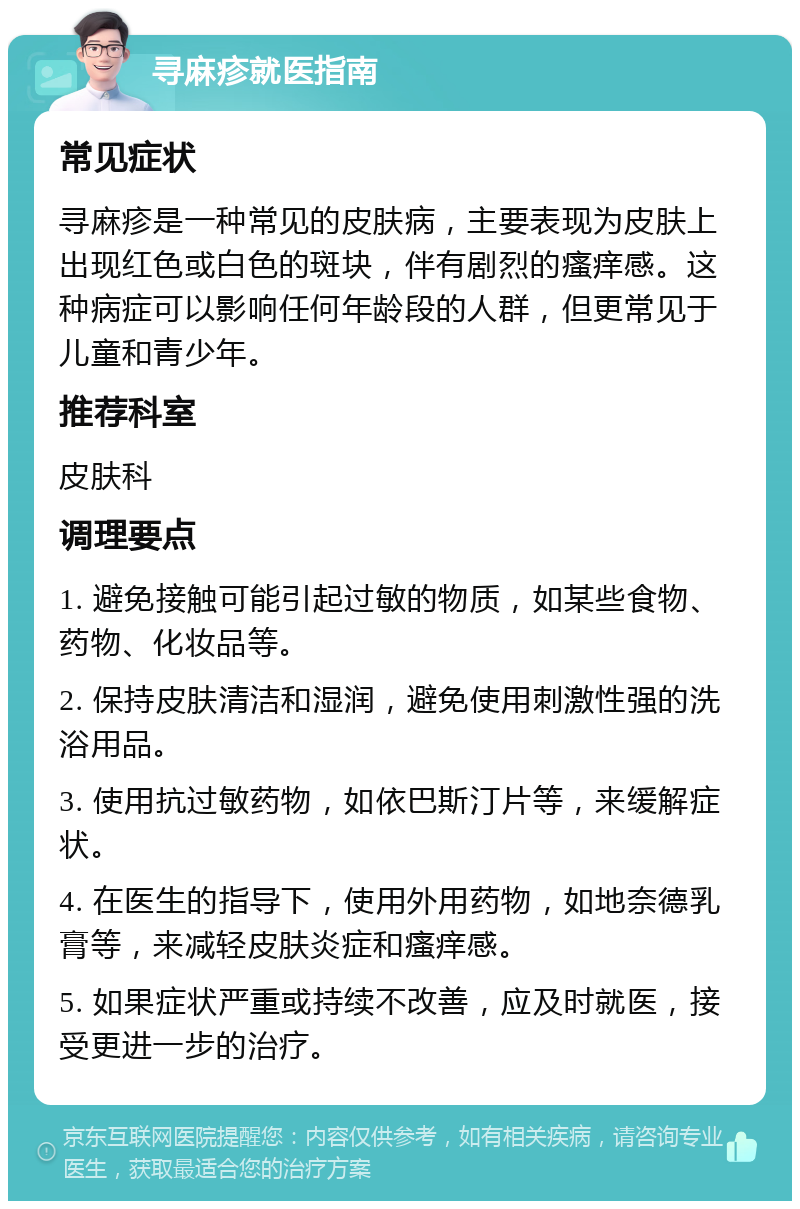 寻麻疹就医指南 常见症状 寻麻疹是一种常见的皮肤病，主要表现为皮肤上出现红色或白色的斑块，伴有剧烈的瘙痒感。这种病症可以影响任何年龄段的人群，但更常见于儿童和青少年。 推荐科室 皮肤科 调理要点 1. 避免接触可能引起过敏的物质，如某些食物、药物、化妆品等。 2. 保持皮肤清洁和湿润，避免使用刺激性强的洗浴用品。 3. 使用抗过敏药物，如依巴斯汀片等，来缓解症状。 4. 在医生的指导下，使用外用药物，如地奈德乳膏等，来减轻皮肤炎症和瘙痒感。 5. 如果症状严重或持续不改善，应及时就医，接受更进一步的治疗。