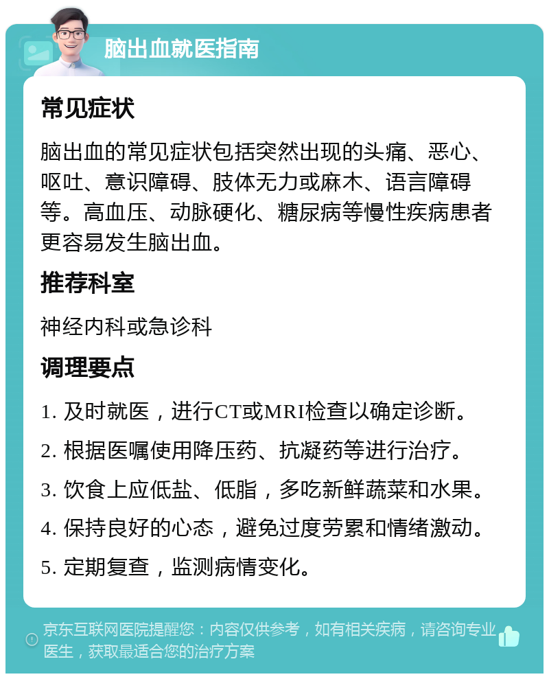 脑出血就医指南 常见症状 脑出血的常见症状包括突然出现的头痛、恶心、呕吐、意识障碍、肢体无力或麻木、语言障碍等。高血压、动脉硬化、糖尿病等慢性疾病患者更容易发生脑出血。 推荐科室 神经内科或急诊科 调理要点 1. 及时就医，进行CT或MRI检查以确定诊断。 2. 根据医嘱使用降压药、抗凝药等进行治疗。 3. 饮食上应低盐、低脂，多吃新鲜蔬菜和水果。 4. 保持良好的心态，避免过度劳累和情绪激动。 5. 定期复查，监测病情变化。