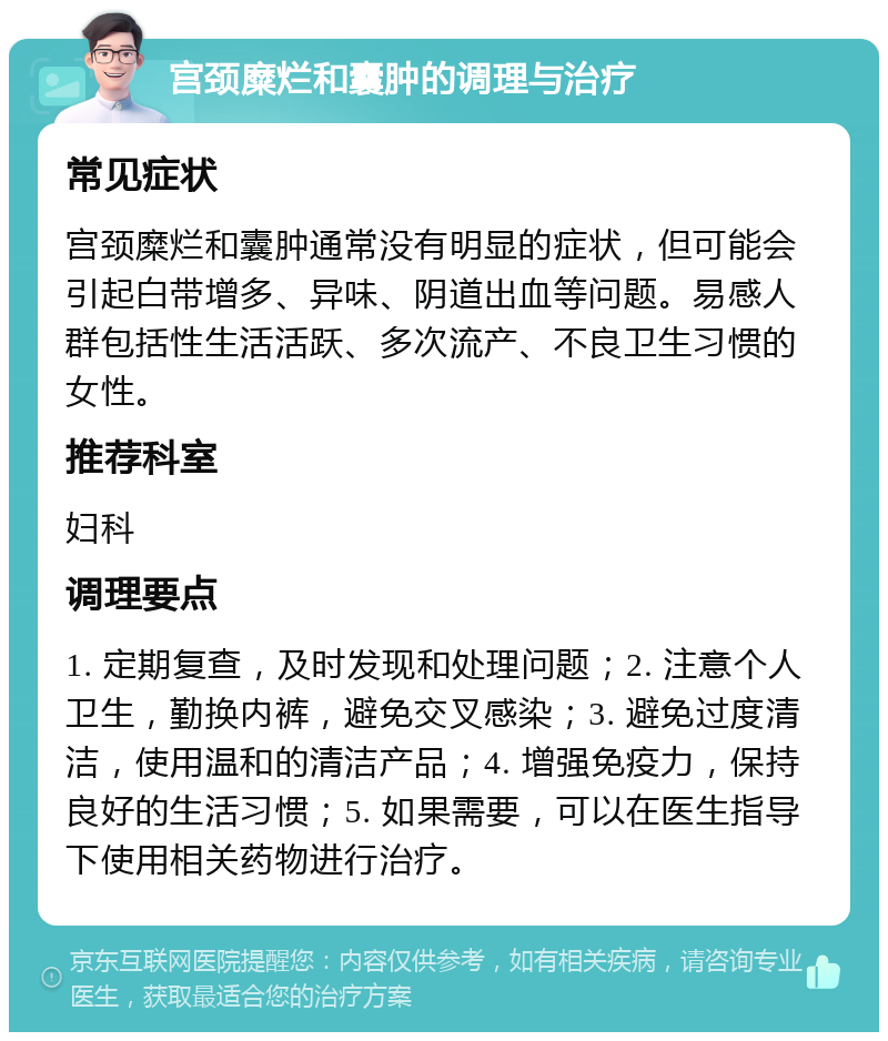 宫颈糜烂和囊肿的调理与治疗 常见症状 宫颈糜烂和囊肿通常没有明显的症状，但可能会引起白带增多、异味、阴道出血等问题。易感人群包括性生活活跃、多次流产、不良卫生习惯的女性。 推荐科室 妇科 调理要点 1. 定期复查，及时发现和处理问题；2. 注意个人卫生，勤换内裤，避免交叉感染；3. 避免过度清洁，使用温和的清洁产品；4. 增强免疫力，保持良好的生活习惯；5. 如果需要，可以在医生指导下使用相关药物进行治疗。