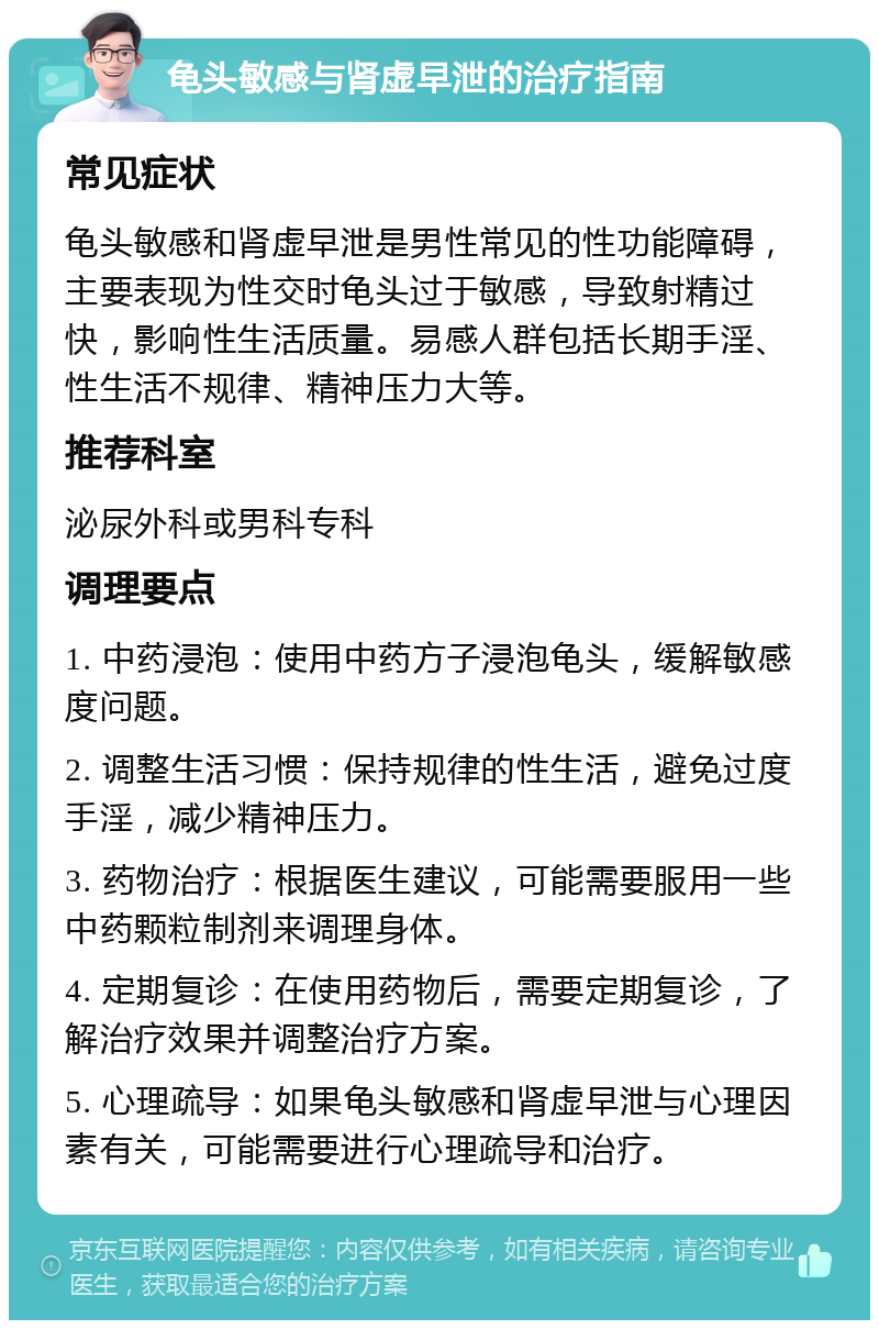 龟头敏感与肾虚早泄的治疗指南 常见症状 龟头敏感和肾虚早泄是男性常见的性功能障碍，主要表现为性交时龟头过于敏感，导致射精过快，影响性生活质量。易感人群包括长期手淫、性生活不规律、精神压力大等。 推荐科室 泌尿外科或男科专科 调理要点 1. 中药浸泡：使用中药方子浸泡龟头，缓解敏感度问题。 2. 调整生活习惯：保持规律的性生活，避免过度手淫，减少精神压力。 3. 药物治疗：根据医生建议，可能需要服用一些中药颗粒制剂来调理身体。 4. 定期复诊：在使用药物后，需要定期复诊，了解治疗效果并调整治疗方案。 5. 心理疏导：如果龟头敏感和肾虚早泄与心理因素有关，可能需要进行心理疏导和治疗。