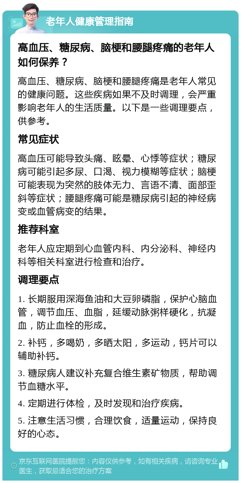 老年人健康管理指南 高血压、糖尿病、脑梗和腰腿疼痛的老年人如何保养？ 高血压、糖尿病、脑梗和腰腿疼痛是老年人常见的健康问题。这些疾病如果不及时调理，会严重影响老年人的生活质量。以下是一些调理要点，供参考。 常见症状 高血压可能导致头痛、眩晕、心悸等症状；糖尿病可能引起多尿、口渴、视力模糊等症状；脑梗可能表现为突然的肢体无力、言语不清、面部歪斜等症状；腰腿疼痛可能是糖尿病引起的神经病变或血管病变的结果。 推荐科室 老年人应定期到心血管内科、内分泌科、神经内科等相关科室进行检查和治疗。 调理要点 1. 长期服用深海鱼油和大豆卵磷脂，保护心脑血管，调节血压、血脂，延缓动脉粥样硬化，抗凝血，防止血栓的形成。 2. 补钙，多喝奶，多晒太阳，多运动，钙片可以辅助补钙。 3. 糖尿病人建议补充复合维生素矿物质，帮助调节血糖水平。 4. 定期进行体检，及时发现和治疗疾病。 5. 注意生活习惯，合理饮食，适量运动，保持良好的心态。