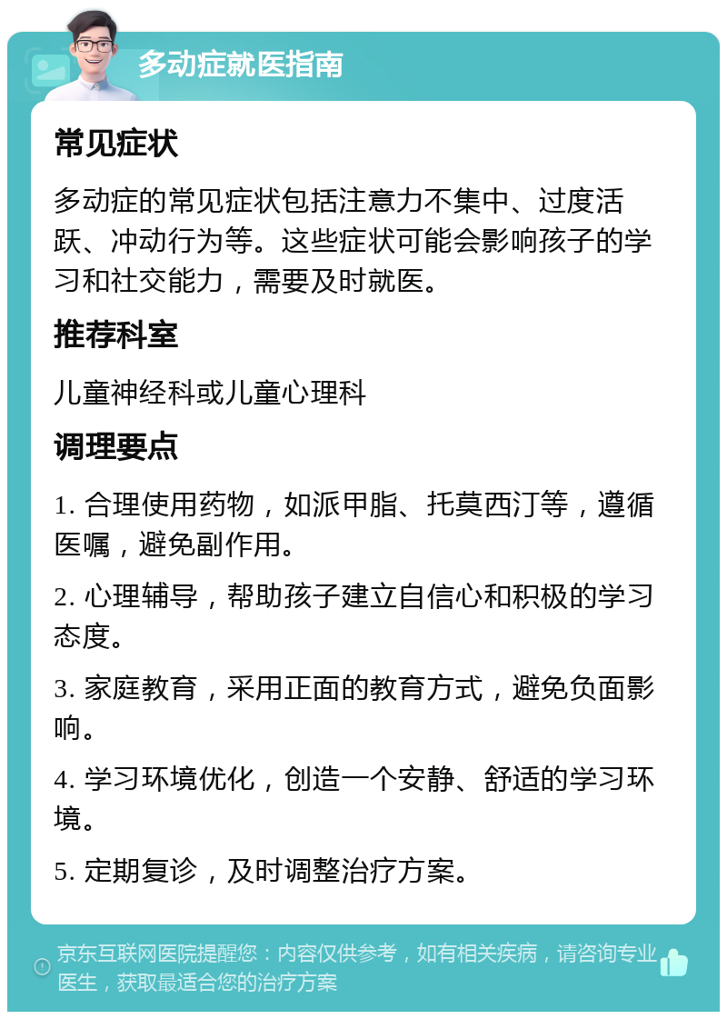 多动症就医指南 常见症状 多动症的常见症状包括注意力不集中、过度活跃、冲动行为等。这些症状可能会影响孩子的学习和社交能力，需要及时就医。 推荐科室 儿童神经科或儿童心理科 调理要点 1. 合理使用药物，如派甲脂、托莫西汀等，遵循医嘱，避免副作用。 2. 心理辅导，帮助孩子建立自信心和积极的学习态度。 3. 家庭教育，采用正面的教育方式，避免负面影响。 4. 学习环境优化，创造一个安静、舒适的学习环境。 5. 定期复诊，及时调整治疗方案。