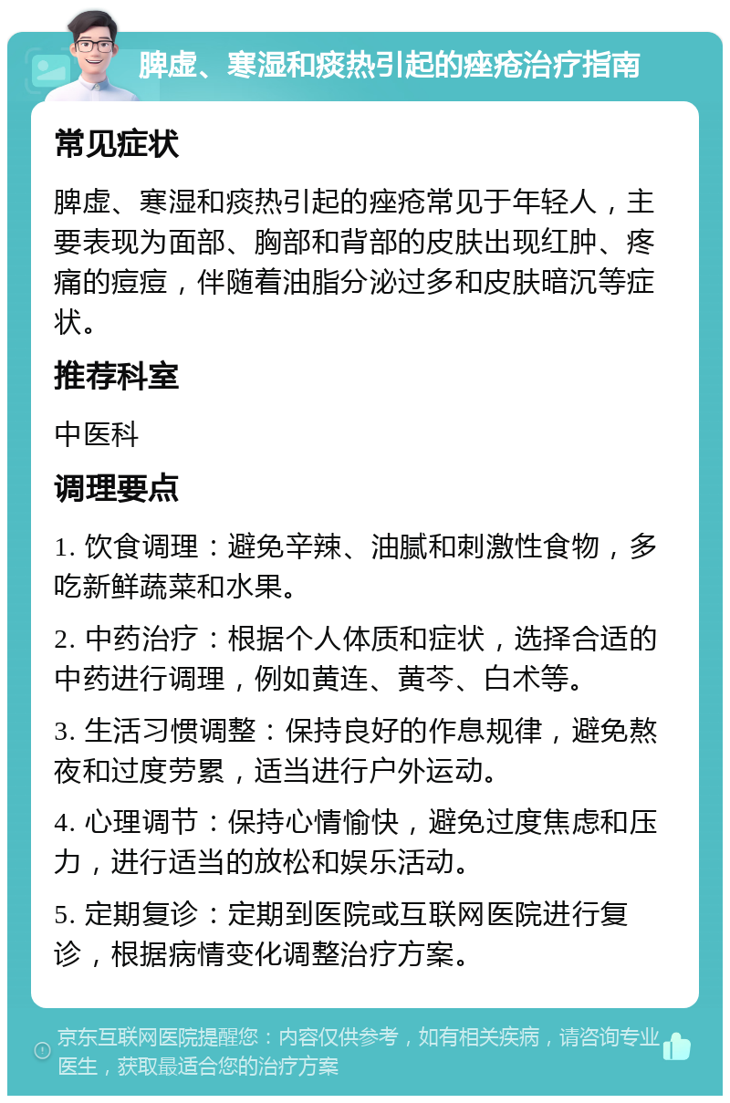 脾虚、寒湿和痰热引起的痤疮治疗指南 常见症状 脾虚、寒湿和痰热引起的痤疮常见于年轻人，主要表现为面部、胸部和背部的皮肤出现红肿、疼痛的痘痘，伴随着油脂分泌过多和皮肤暗沉等症状。 推荐科室 中医科 调理要点 1. 饮食调理：避免辛辣、油腻和刺激性食物，多吃新鲜蔬菜和水果。 2. 中药治疗：根据个人体质和症状，选择合适的中药进行调理，例如黄连、黄芩、白术等。 3. 生活习惯调整：保持良好的作息规律，避免熬夜和过度劳累，适当进行户外运动。 4. 心理调节：保持心情愉快，避免过度焦虑和压力，进行适当的放松和娱乐活动。 5. 定期复诊：定期到医院或互联网医院进行复诊，根据病情变化调整治疗方案。