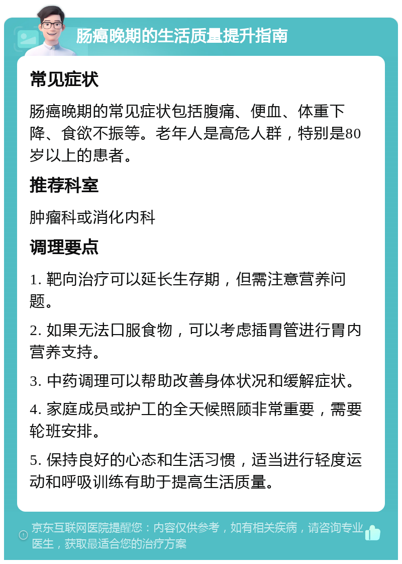 肠癌晚期的生活质量提升指南 常见症状 肠癌晚期的常见症状包括腹痛、便血、体重下降、食欲不振等。老年人是高危人群，特别是80岁以上的患者。 推荐科室 肿瘤科或消化内科 调理要点 1. 靶向治疗可以延长生存期，但需注意营养问题。 2. 如果无法口服食物，可以考虑插胃管进行胃内营养支持。 3. 中药调理可以帮助改善身体状况和缓解症状。 4. 家庭成员或护工的全天候照顾非常重要，需要轮班安排。 5. 保持良好的心态和生活习惯，适当进行轻度运动和呼吸训练有助于提高生活质量。