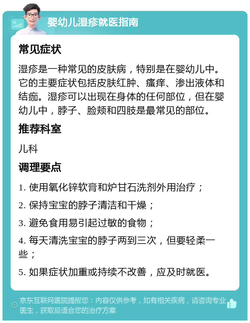 婴幼儿湿疹就医指南 常见症状 湿疹是一种常见的皮肤病，特别是在婴幼儿中。它的主要症状包括皮肤红肿、瘙痒、渗出液体和结痂。湿疹可以出现在身体的任何部位，但在婴幼儿中，脖子、脸颊和四肢是最常见的部位。 推荐科室 儿科 调理要点 1. 使用氧化锌软膏和炉甘石洗剂外用治疗； 2. 保持宝宝的脖子清洁和干燥； 3. 避免食用易引起过敏的食物； 4. 每天清洗宝宝的脖子两到三次，但要轻柔一些； 5. 如果症状加重或持续不改善，应及时就医。