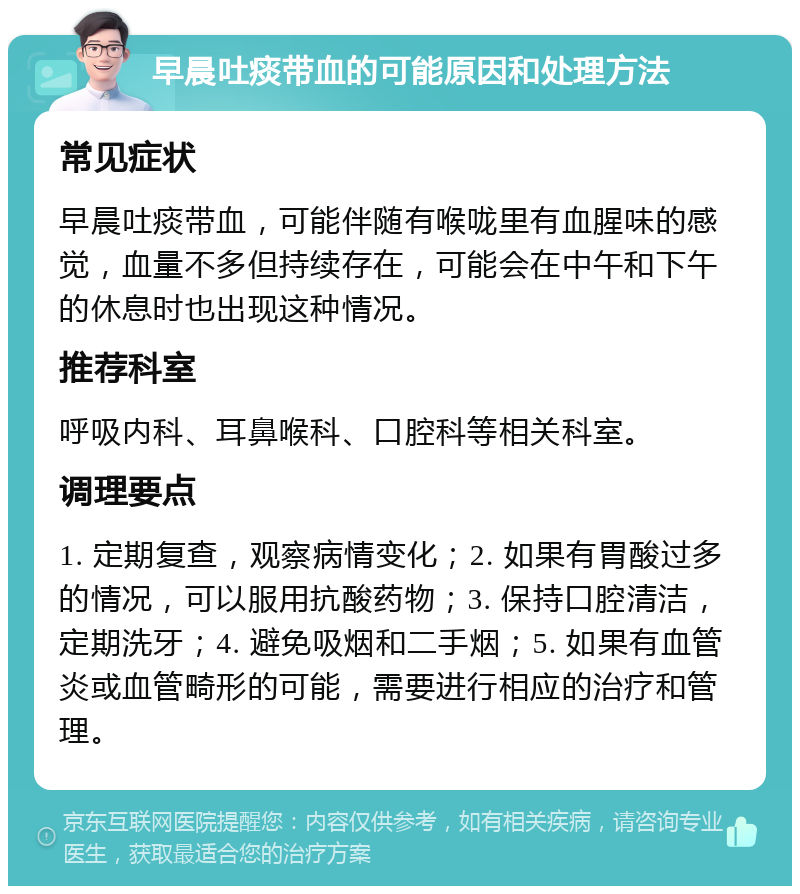 早晨吐痰带血的可能原因和处理方法 常见症状 早晨吐痰带血，可能伴随有喉咙里有血腥味的感觉，血量不多但持续存在，可能会在中午和下午的休息时也出现这种情况。 推荐科室 呼吸内科、耳鼻喉科、口腔科等相关科室。 调理要点 1. 定期复查，观察病情变化；2. 如果有胃酸过多的情况，可以服用抗酸药物；3. 保持口腔清洁，定期洗牙；4. 避免吸烟和二手烟；5. 如果有血管炎或血管畸形的可能，需要进行相应的治疗和管理。