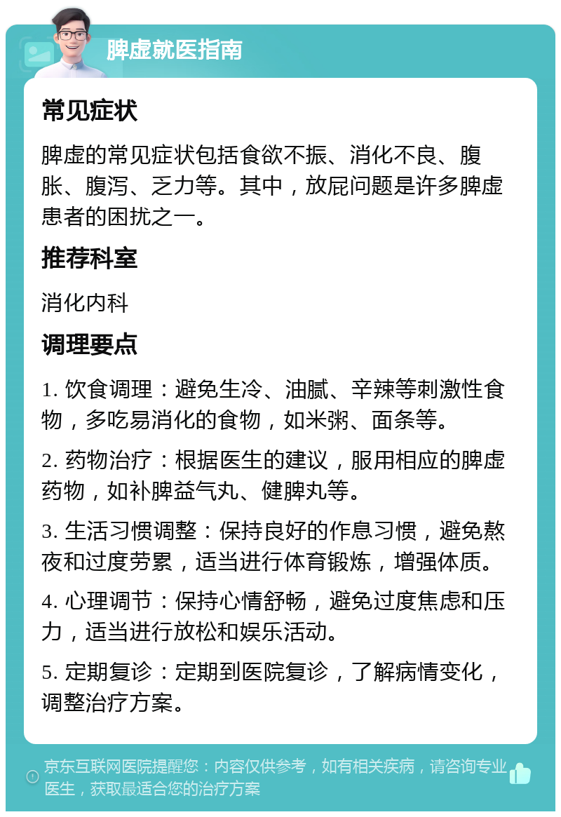 脾虚就医指南 常见症状 脾虚的常见症状包括食欲不振、消化不良、腹胀、腹泻、乏力等。其中，放屁问题是许多脾虚患者的困扰之一。 推荐科室 消化内科 调理要点 1. 饮食调理：避免生冷、油腻、辛辣等刺激性食物，多吃易消化的食物，如米粥、面条等。 2. 药物治疗：根据医生的建议，服用相应的脾虚药物，如补脾益气丸、健脾丸等。 3. 生活习惯调整：保持良好的作息习惯，避免熬夜和过度劳累，适当进行体育锻炼，增强体质。 4. 心理调节：保持心情舒畅，避免过度焦虑和压力，适当进行放松和娱乐活动。 5. 定期复诊：定期到医院复诊，了解病情变化，调整治疗方案。