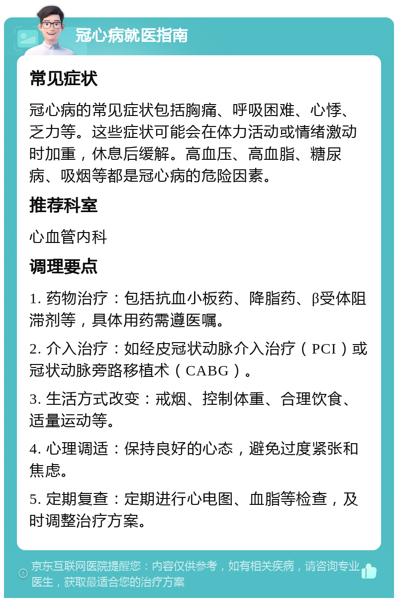 冠心病就医指南 常见症状 冠心病的常见症状包括胸痛、呼吸困难、心悸、乏力等。这些症状可能会在体力活动或情绪激动时加重，休息后缓解。高血压、高血脂、糖尿病、吸烟等都是冠心病的危险因素。 推荐科室 心血管内科 调理要点 1. 药物治疗：包括抗血小板药、降脂药、β受体阻滞剂等，具体用药需遵医嘱。 2. 介入治疗：如经皮冠状动脉介入治疗（PCI）或冠状动脉旁路移植术（CABG）。 3. 生活方式改变：戒烟、控制体重、合理饮食、适量运动等。 4. 心理调适：保持良好的心态，避免过度紧张和焦虑。 5. 定期复查：定期进行心电图、血脂等检查，及时调整治疗方案。