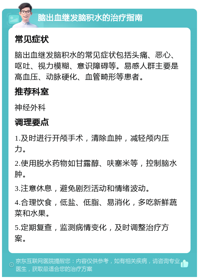 脑出血继发脑积水的治疗指南 常见症状 脑出血继发脑积水的常见症状包括头痛、恶心、呕吐、视力模糊、意识障碍等。易感人群主要是高血压、动脉硬化、血管畸形等患者。 推荐科室 神经外科 调理要点 1.及时进行开颅手术，清除血肿，减轻颅内压力。 2.使用脱水药物如甘露醇、呋塞米等，控制脑水肿。 3.注意休息，避免剧烈活动和情绪波动。 4.合理饮食，低盐、低脂、易消化，多吃新鲜蔬菜和水果。 5.定期复查，监测病情变化，及时调整治疗方案。