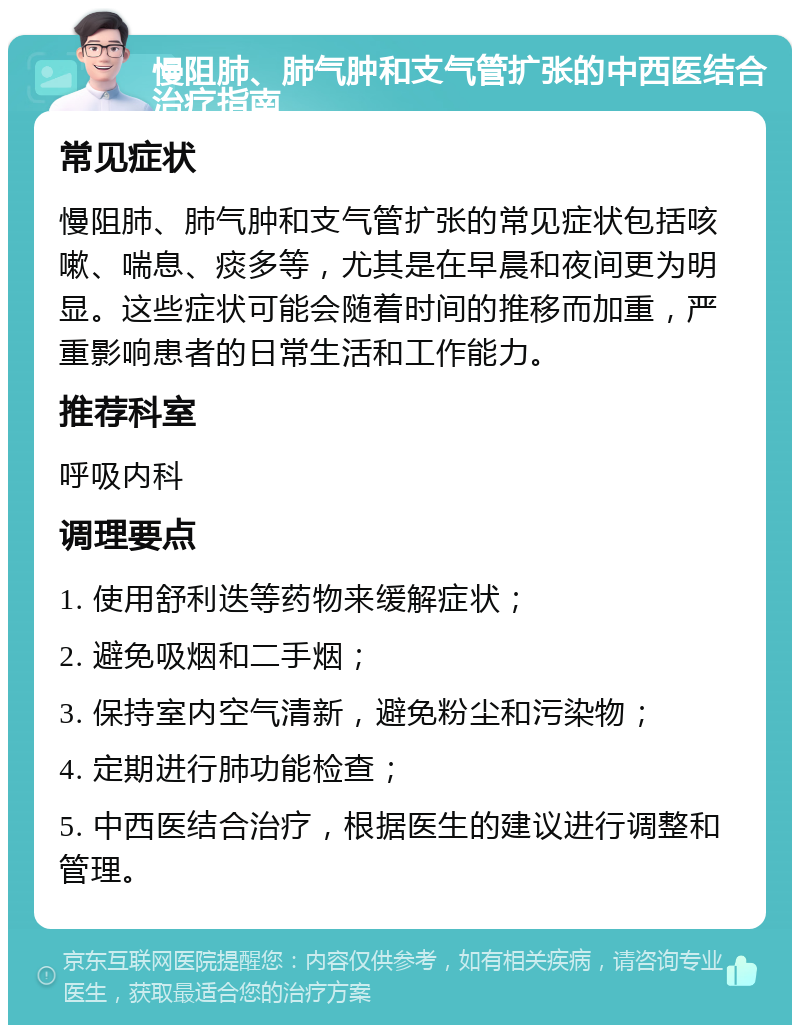 慢阻肺、肺气肿和支气管扩张的中西医结合治疗指南 常见症状 慢阻肺、肺气肿和支气管扩张的常见症状包括咳嗽、喘息、痰多等，尤其是在早晨和夜间更为明显。这些症状可能会随着时间的推移而加重，严重影响患者的日常生活和工作能力。 推荐科室 呼吸内科 调理要点 1. 使用舒利迭等药物来缓解症状； 2. 避免吸烟和二手烟； 3. 保持室内空气清新，避免粉尘和污染物； 4. 定期进行肺功能检查； 5. 中西医结合治疗，根据医生的建议进行调整和管理。