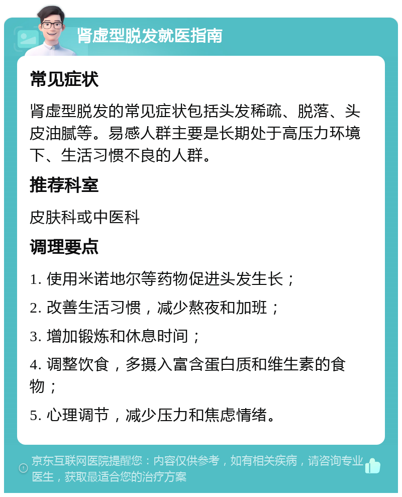 肾虚型脱发就医指南 常见症状 肾虚型脱发的常见症状包括头发稀疏、脱落、头皮油腻等。易感人群主要是长期处于高压力环境下、生活习惯不良的人群。 推荐科室 皮肤科或中医科 调理要点 1. 使用米诺地尔等药物促进头发生长； 2. 改善生活习惯，减少熬夜和加班； 3. 增加锻炼和休息时间； 4. 调整饮食，多摄入富含蛋白质和维生素的食物； 5. 心理调节，减少压力和焦虑情绪。