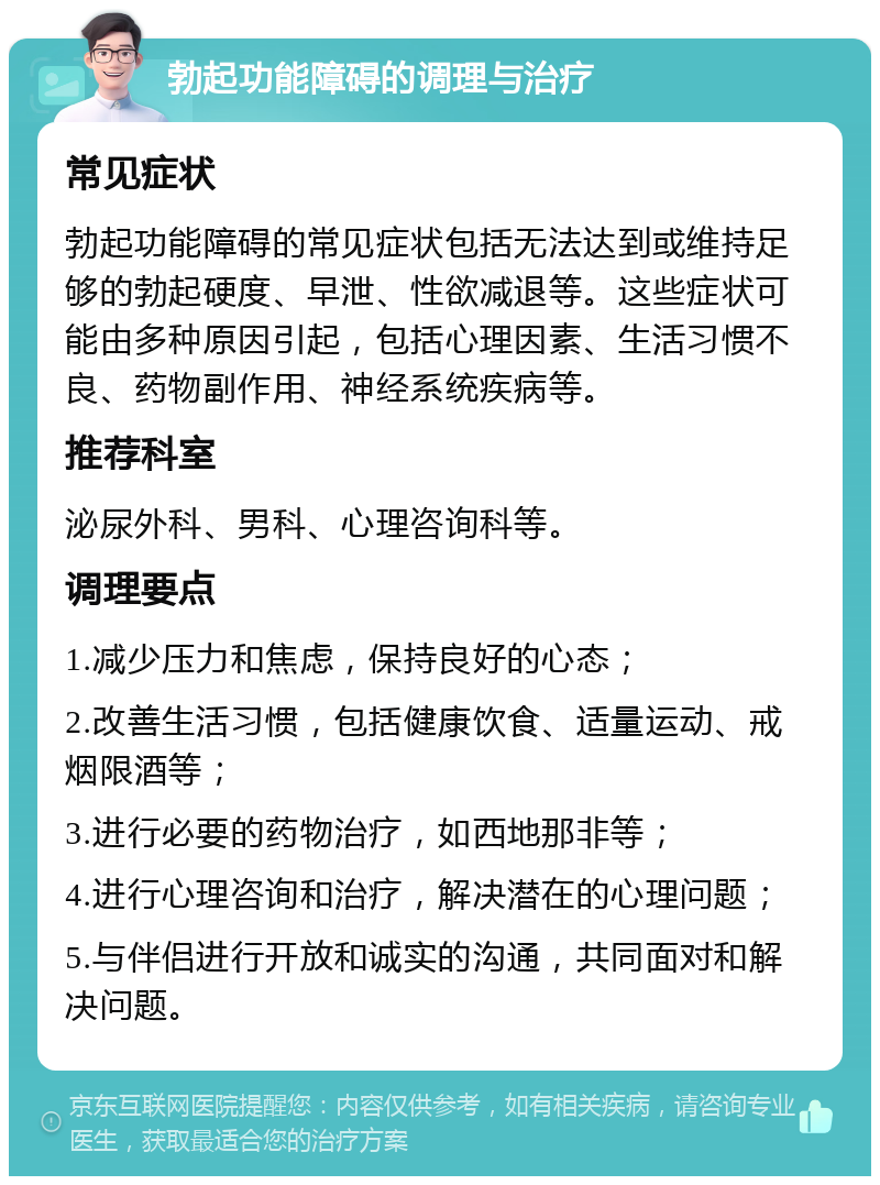 勃起功能障碍的调理与治疗 常见症状 勃起功能障碍的常见症状包括无法达到或维持足够的勃起硬度、早泄、性欲减退等。这些症状可能由多种原因引起，包括心理因素、生活习惯不良、药物副作用、神经系统疾病等。 推荐科室 泌尿外科、男科、心理咨询科等。 调理要点 1.减少压力和焦虑，保持良好的心态； 2.改善生活习惯，包括健康饮食、适量运动、戒烟限酒等； 3.进行必要的药物治疗，如西地那非等； 4.进行心理咨询和治疗，解决潜在的心理问题； 5.与伴侣进行开放和诚实的沟通，共同面对和解决问题。