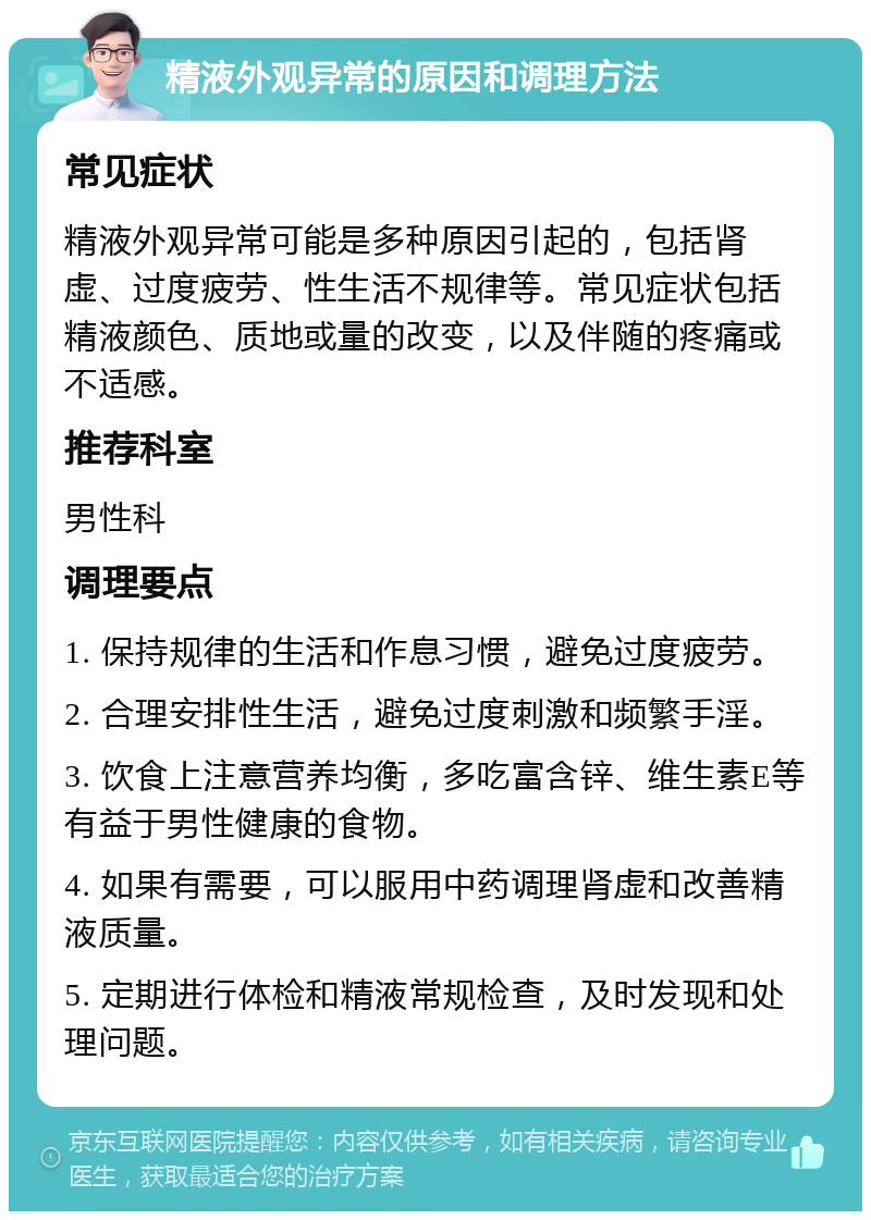 精液外观异常的原因和调理方法 常见症状 精液外观异常可能是多种原因引起的，包括肾虚、过度疲劳、性生活不规律等。常见症状包括精液颜色、质地或量的改变，以及伴随的疼痛或不适感。 推荐科室 男性科 调理要点 1. 保持规律的生活和作息习惯，避免过度疲劳。 2. 合理安排性生活，避免过度刺激和频繁手淫。 3. 饮食上注意营养均衡，多吃富含锌、维生素E等有益于男性健康的食物。 4. 如果有需要，可以服用中药调理肾虚和改善精液质量。 5. 定期进行体检和精液常规检查，及时发现和处理问题。