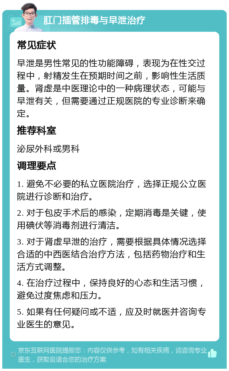 肛门插管排毒与早泄治疗 常见症状 早泄是男性常见的性功能障碍，表现为在性交过程中，射精发生在预期时间之前，影响性生活质量。肾虚是中医理论中的一种病理状态，可能与早泄有关，但需要通过正规医院的专业诊断来确定。 推荐科室 泌尿外科或男科 调理要点 1. 避免不必要的私立医院治疗，选择正规公立医院进行诊断和治疗。 2. 对于包皮手术后的感染，定期消毒是关键，使用碘伏等消毒剂进行清洁。 3. 对于肾虚早泄的治疗，需要根据具体情况选择合适的中西医结合治疗方法，包括药物治疗和生活方式调整。 4. 在治疗过程中，保持良好的心态和生活习惯，避免过度焦虑和压力。 5. 如果有任何疑问或不适，应及时就医并咨询专业医生的意见。